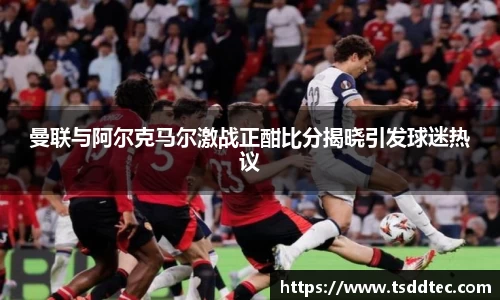 曼联与阿尔克马尔激战正酣比分揭晓引发球迷热议